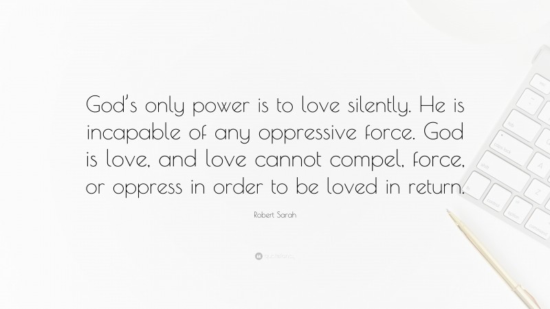 Robert Sarah Quote: “God’s only power is to love silently. He is incapable of any oppressive force. God is love, and love cannot compel, force, or oppress in order to be loved in return.”
