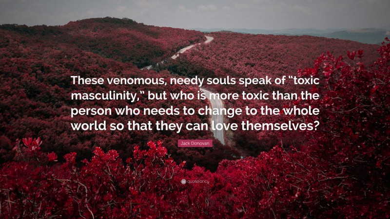 Jack Donovan Quote: “These venomous, needy souls speak of “toxic masculinity,” but who is more toxic than the person who needs to change to the whole world so that they can love themselves?”