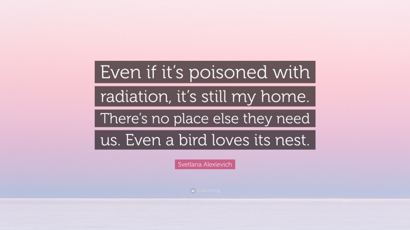 Svetlana Alexievich Quote: “Even if it’s poisoned with radiation, it’s still my home. There’s no place else they need us. Even a bird loves its nest.”