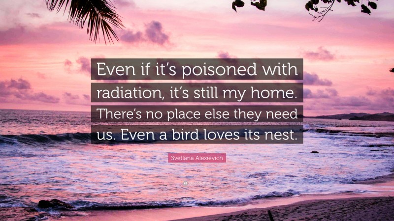 Svetlana Alexievich Quote: “Even if it’s poisoned with radiation, it’s still my home. There’s no place else they need us. Even a bird loves its nest.”