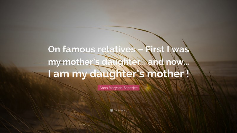 Abha Maryada Banerjee Quote: “On famous relatives – First I was my mother’s daughter... and now... I am my daughter’s mother !”