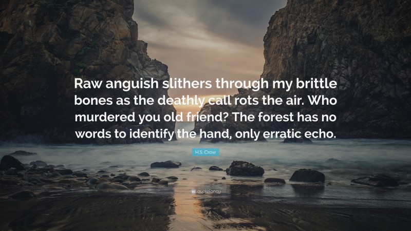 H.S. Crow Quote: “Raw anguish slithers through my brittle bones as the deathly call rots the air. Who murdered you old friend? The forest has no words to identify the hand, only erratic echo.”