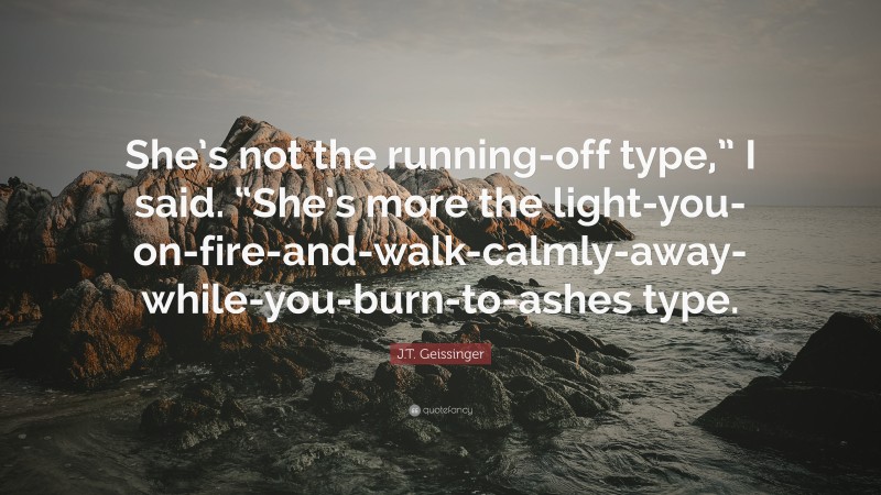 J.T. Geissinger Quote: “She’s not the running-off type,” I said. “She’s more the light-you-on-fire-and-walk-calmly-away-while-you-burn-to-ashes type.”