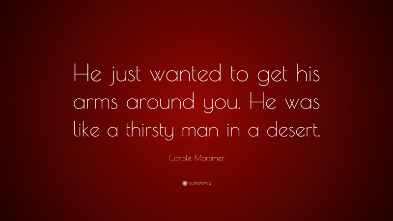 Carole Mortimer Quote: “He just wanted to get his arms around you. He was like a thirsty man in a desert.”