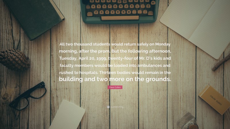 Dave Cullen Quote: “All two thousand students would return safely on Monday morning, after the prom. But the following afternoon, Tuesday, April 20, 1999, twenty-four of Mr. D’s kids and faculty members would be loaded into ambulances and rushed to hospitals. Thirteen bodies would remain in the building and two more on the grounds.”