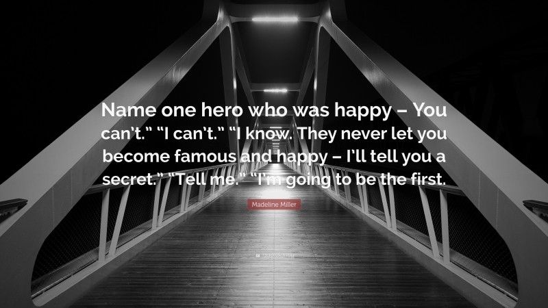 Madeline Miller Quote: “Name one hero who was happy – You can’t.” “I can’t.” “I know. They never let you become famous and happy – I’ll tell you a secret.” “Tell me.” “I’m going to be the first.”