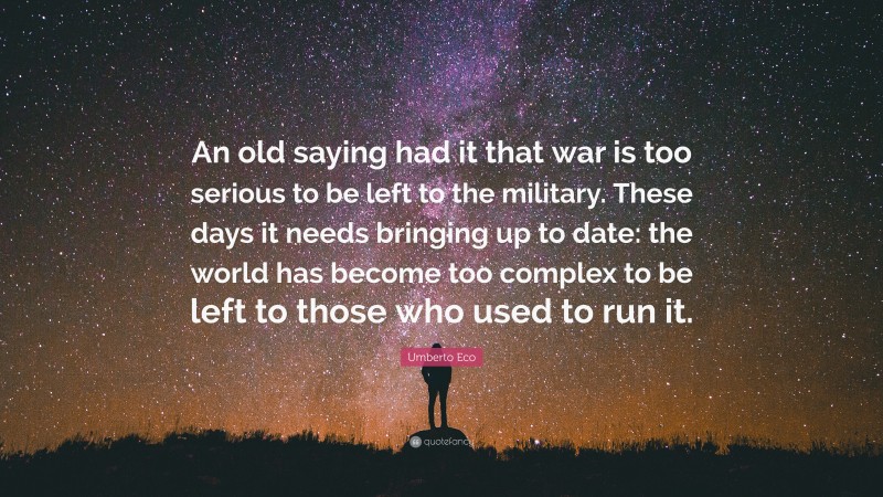 Umberto Eco Quote: “An old saying had it that war is too serious to be left to the military. These days it needs bringing up to date: the world has become too complex to be left to those who used to run it.”