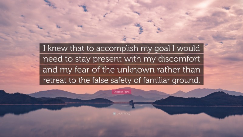 Debbie Ford Quote: “I knew that to accomplish my goal I would need to stay present with my discomfort and my fear of the unknown rather than retreat to the false safety of familiar ground.”