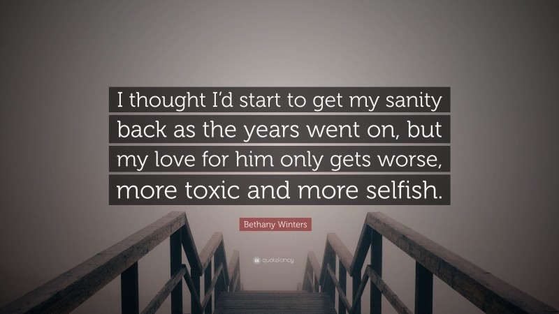 Bethany Winters Quote: “I thought I’d start to get my sanity back as the years went on, but my love for him only gets worse, more toxic and more selfish.”