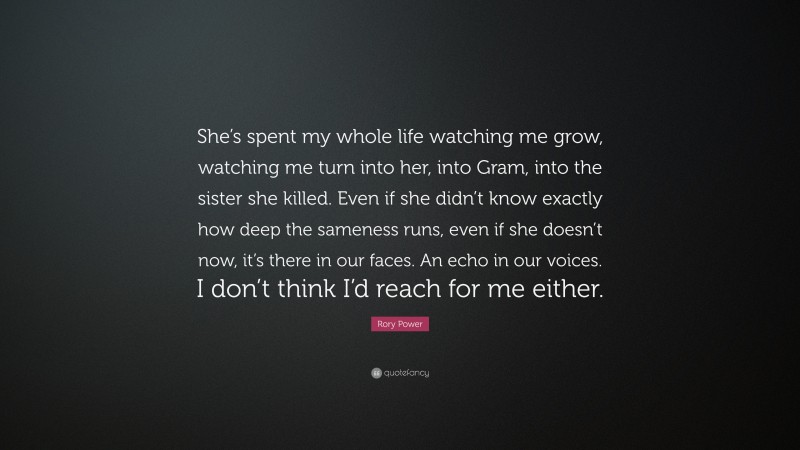 Rory Power Quote: “She’s spent my whole life watching me grow, watching me turn into her, into Gram, into the sister she killed. Even if she didn’t know exactly how deep the sameness runs, even if she doesn’t now, it’s there in our faces. An echo in our voices. I don’t think I’d reach for me either.”