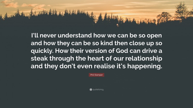 Phil Stamper Quote: “I’ll never understand how we can be so open and how they can be so kind then close up so quickly. How their version of God can drive a steak through the heart of our relationship and they don’t even realise it’s happening.”