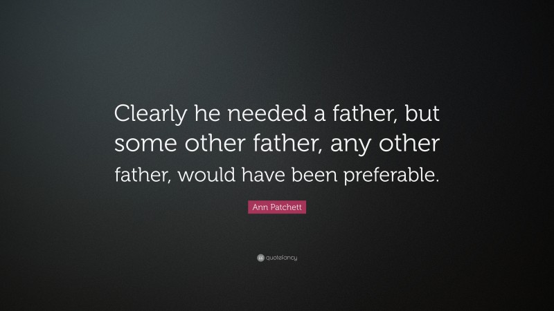 Ann Patchett Quote: “Clearly he needed a father, but some other father, any other father, would have been preferable.”