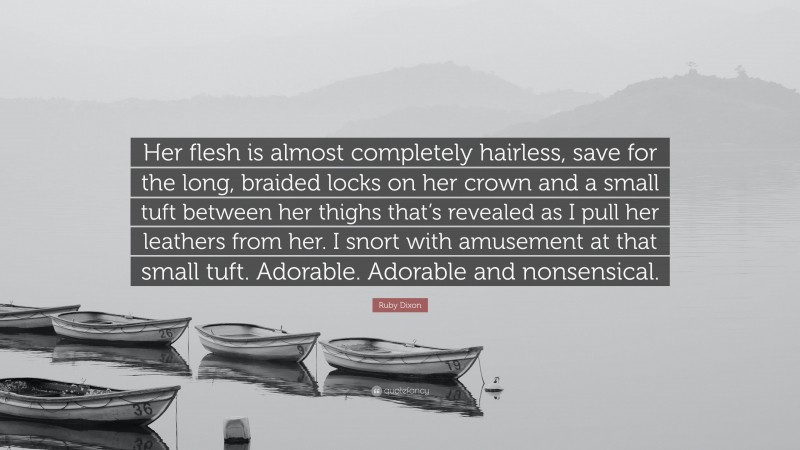 Ruby Dixon Quote: “Her flesh is almost completely hairless, save for the long, braided locks on her crown and a small tuft between her thighs that’s revealed as I pull her leathers from her. I snort with amusement at that small tuft. Adorable. Adorable and nonsensical.”