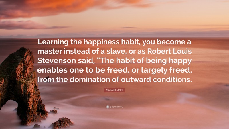 Maxwell Maltz Quote: “Learning the happiness habit, you become a master instead of a slave, or as Robert Louis Stevenson said, “The habit of being happy enables one to be freed, or largely freed, from the domination of outward conditions.”