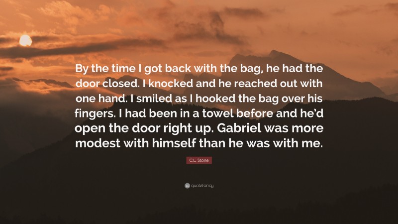 C.L. Stone Quote: “By the time I got back with the bag, he had the door closed. I knocked and he reached out with one hand. I smiled as I hooked the bag over his fingers. I had been in a towel before and he’d open the door right up. Gabriel was more modest with himself than he was with me.”