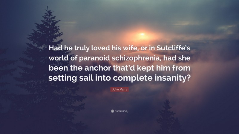 John Marrs Quote: “Had he truly loved his wife, or in Sutcliffe’s world of paranoid schizophrenia, had she been the anchor that’d kept him from setting sail into complete insanity?”