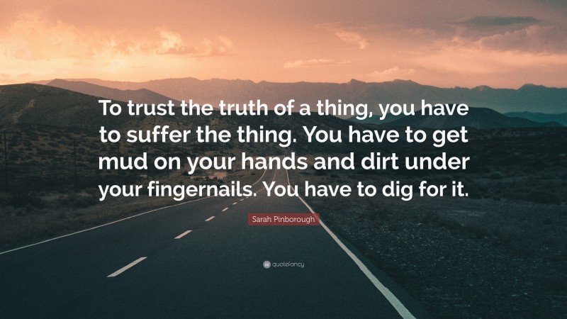 Sarah Pinborough Quote: “To trust the truth of a thing, you have to suffer the thing. You have to get mud on your hands and dirt under your fingernails. You have to dig for it.”