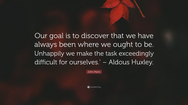 John Marrs Quote: “Our goal is to discover that we have always been where we ought to be. Unhappily we make the task exceedingly difficult for ourselves.’ – Aldous Huxley.”