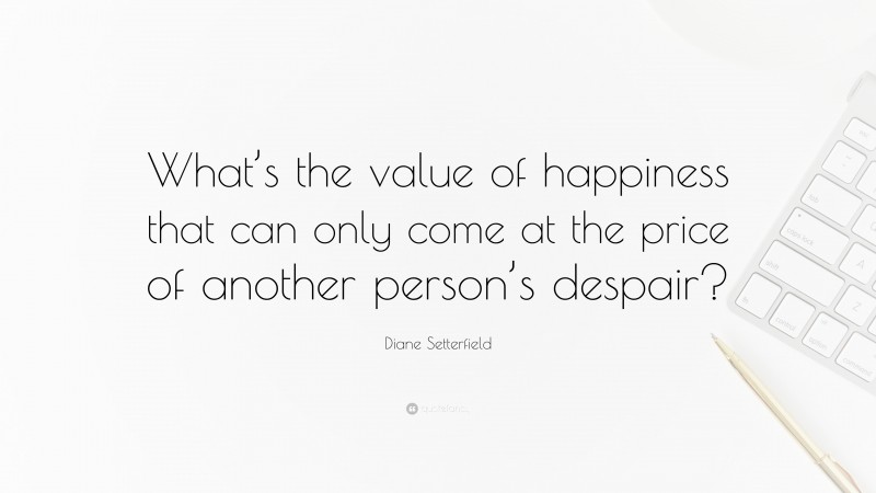 Diane Setterfield Quote: “What’s the value of happiness that can only come at the price of another person’s despair?”