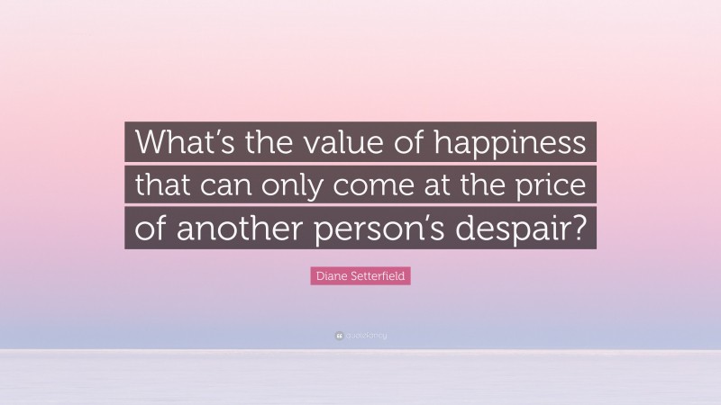 Diane Setterfield Quote: “What’s the value of happiness that can only come at the price of another person’s despair?”