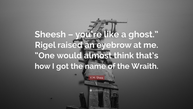 K.M. Shea Quote: “Sheesh – you’re like a ghost.” Rigel raised an eyebrow at me. “One would almost think that’s how I got the name of the Wraith.”