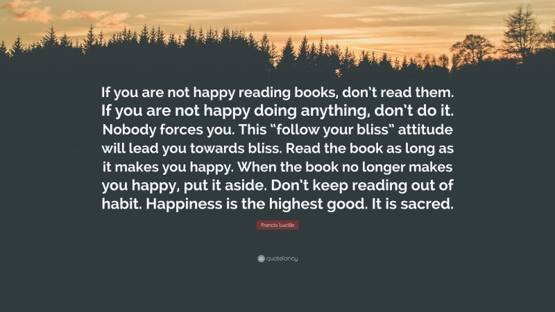 Francis Lucille Quote: “If you are not happy reading books, don’t read them. If you are not happy doing anything, don’t do it. Nobody forces you. This “follow your bliss” attitude will lead you towards bliss. Read the book as long as it makes you happy. When the book no longer makes you happy, put it aside. Don’t keep reading out of habit. Happiness is the highest good. It is sacred.”