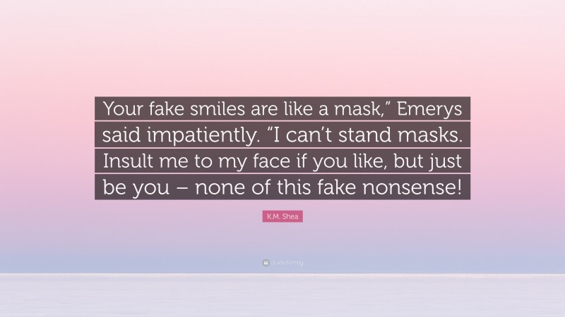 K.M. Shea Quote: “Your fake smiles are like a mask,” Emerys said impatiently. “I can’t stand masks. Insult me to my face if you like, but just be you – none of this fake nonsense!”