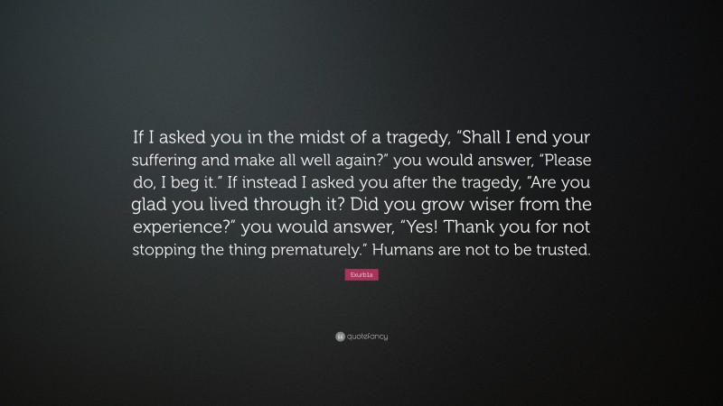 Exurb1a Quote: “If I asked you in the midst of a tragedy, “Shall I end your suffering and make all well again?” you would answer, “Please do, I beg it.” If instead I asked you after the tragedy, “Are you glad you lived through it? Did you grow wiser from the experience?” you would answer, “Yes! Thank you for not stopping the thing prematurely.” Humans are not to be trusted.”