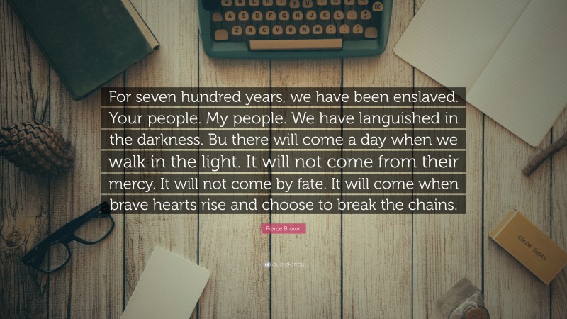 Pierce Brown Quote: “For seven hundred years, we have been enslaved. Your people. My people. We have languished in the darkness. Bu there will come a day when we walk in the light. It will not come from their mercy. It will not come by fate. It will come when brave hearts rise and choose to break the chains.”