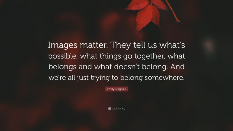 Emily Nagoski Quote: “Images matter. They tell us what’s possible, what things go together, what belongs and what doesn’t belong. And we’re all just trying to belong somewhere.”