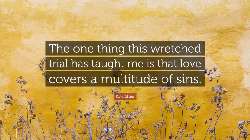 K.M. Shea Quote: “The one thing this wretched trial has taught me is that love covers a multitude of sins.”