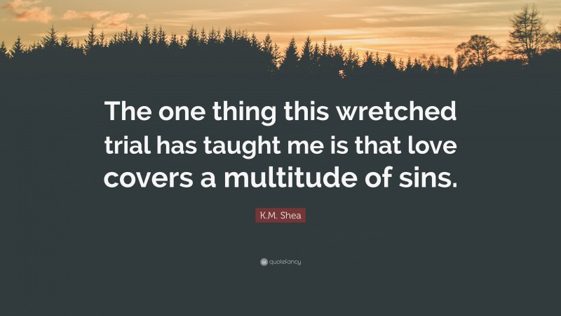 K.M. Shea Quote: “The one thing this wretched trial has taught me is that love covers a multitude of sins.”