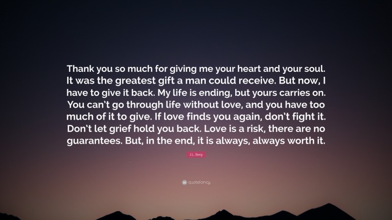 J.L. Berg Quote: “Thank you so much for giving me your heart and your soul. It was the greatest gift a man could receive. But now, I have to give it back. My life is ending, but yours carries on. You can’t go through life without love, and you have too much of it to give. If love finds you again, don’t fight it. Don’t let grief hold you back. Love is a risk, there are no guarantees. But, in the end, it is always, always worth it.”