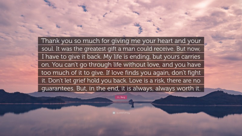 J.L. Berg Quote: “Thank you so much for giving me your heart and your soul. It was the greatest gift a man could receive. But now, I have to give it back. My life is ending, but yours carries on. You can’t go through life without love, and you have too much of it to give. If love finds you again, don’t fight it. Don’t let grief hold you back. Love is a risk, there are no guarantees. But, in the end, it is always, always worth it.”