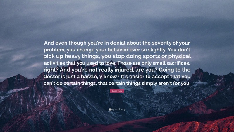 Jacob Tobia Quote: “And even though you’re in denial about the severity of your problem, you change your behavior ever so slightly. You don’t pick up heavy things, you stop doing sports or physical activities that you used to love. Those are only small sacrifices, right? And you’re not really injured, are you? Going to the doctor is just a hassle, y’know? It’s easier to accept that you can’t do certain things, that certain things simply aren’t for you.”