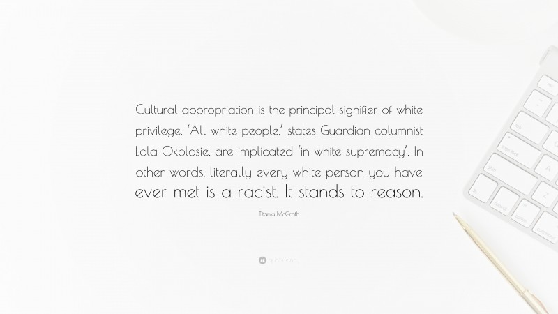 Titania McGrath Quote: “Cultural appropriation is the principal signifier of white privilege. ‘All white people,’ states Guardian columnist Lola Okolosie, are implicated ‘in white supremacy’. In other words, literally every white person you have ever met is a racist. It stands to reason.”