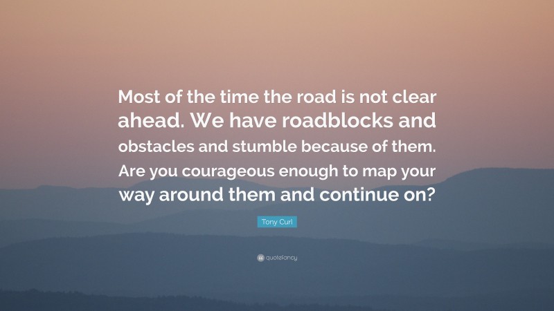 Tony Curl Quote: “Most of the time the road is not clear ahead. We have roadblocks and obstacles and stumble because of them. Are you courageous enough to map your way around them and continue on?”