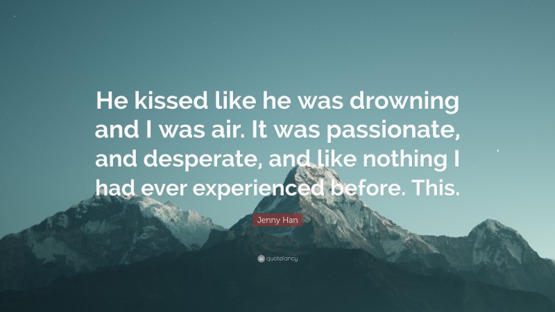 Jenny Han Quote: “He kissed like he was drowning and I was air. It was passionate, and desperate, and like nothing I had ever experienced before. This.”