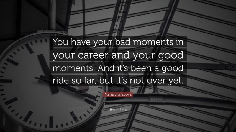 Maria Sharapova Quote: “You have your bad moments in your career and your good moments. And it’s been a good ride so far, but it’s not over yet.”