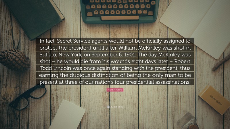 Candice Millard Quote: “In fact, Secret Service agents would not be officially assigned to protect the president until after William McKinley was shot in Buffalo, New York, on September 6, 1901. The day McKinley was shot – he would die from his wounds eight days later – Robert Todd Lincoln was once again standing with the president, thus earning the dubious distinction of being the only man to be present at three of our nation’s four presidential assassinations.”