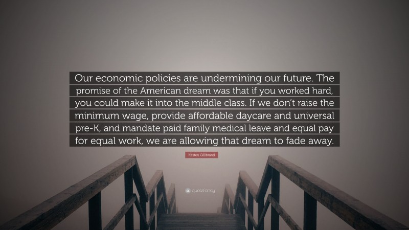 Kirsten Gillibrand Quote: “Our economic policies are undermining our future. The promise of the American dream was that if you worked hard, you could make it into the middle class. If we don’t raise the minimum wage, provide affordable daycare and universal pre-K, and mandate paid family medical leave and equal pay for equal work, we are allowing that dream to fade away.”