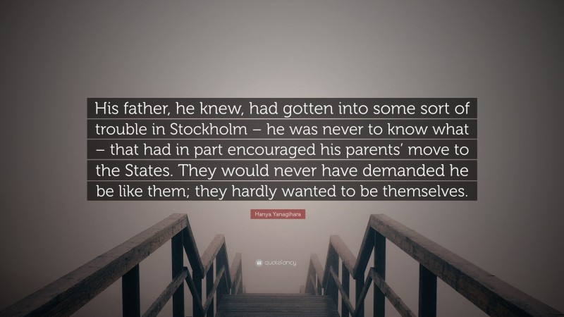 Hanya Yanagihara Quote: “His father, he knew, had gotten into some sort of trouble in Stockholm – he was never to know what – that had in part encouraged his parents’ move to the States. They would never have demanded he be like them; they hardly wanted to be themselves.”