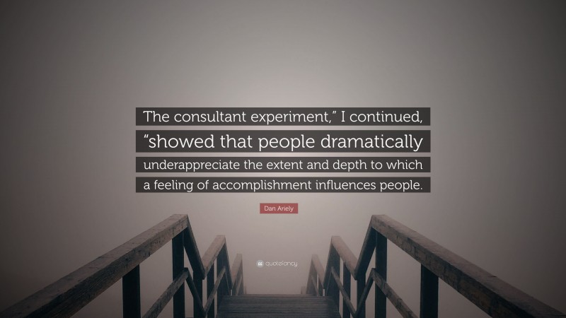 Dan Ariely Quote: “The consultant experiment,” I continued, “showed that people dramatically underappreciate the extent and depth to which a feeling of accomplishment influences people.”