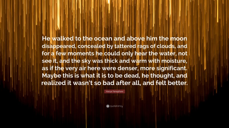 Hanya Yanagihara Quote: “He walked to the ocean and above him the moon disappeared, concealed by tattered rags of clouds, and for a few moments he could only hear the water, not see it, and the sky was thick and warm with moisture, as if the very air here were denser, more significant. Maybe this is what it is to be dead, he thought, and realized it wasn’t so bad after all, and felt better.”