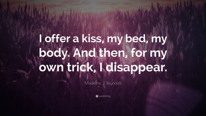 Madeline J. Reynolds Quote: “I offer a kiss, my bed, my body. And then, for my own trick, I disappear.”
