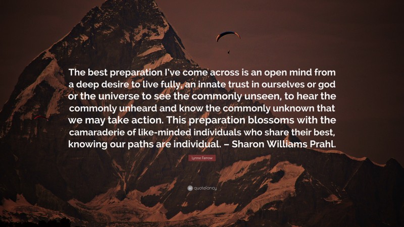 Lynne Farrow Quote: “The best preparation I’ve come across is an open mind from a deep desire to live fully, an innate trust in ourselves or god or the universe to see the commonly unseen, to hear the commonly unheard and know the commonly unknown that we may take action. This preparation blossoms with the camaraderie of like-minded individuals who share their best, knowing our paths are individual. – Sharon Williams Prahl.”