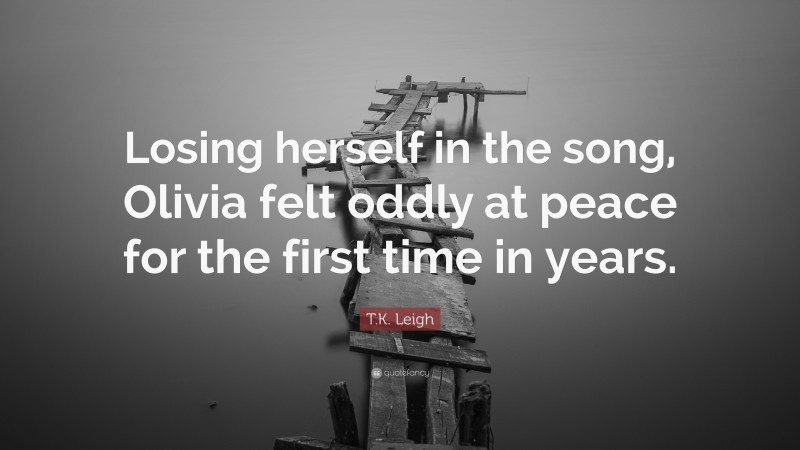 T.K. Leigh Quote: “Losing herself in the song, Olivia felt oddly at peace for the first time in years.”