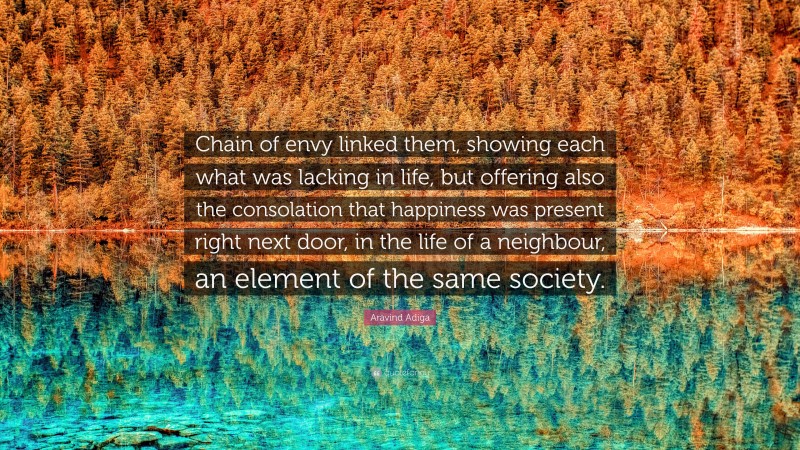 Aravind Adiga Quote: “Chain of envy linked them, showing each what was lacking in life, but offering also the consolation that happiness was present right next door, in the life of a neighbour, an element of the same society.”