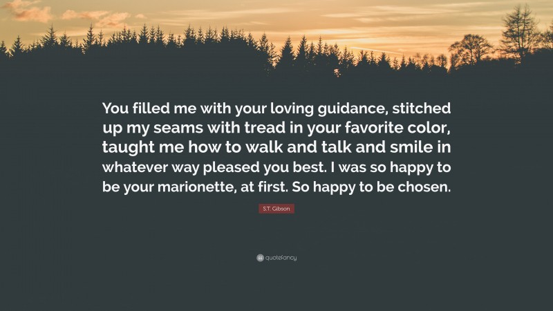 S.T. Gibson Quote: “You filled me with your loving guidance, stitched up my seams with tread in your favorite color, taught me how to walk and talk and smile in whatever way pleased you best. I was so happy to be your marionette, at first. So happy to be chosen.”