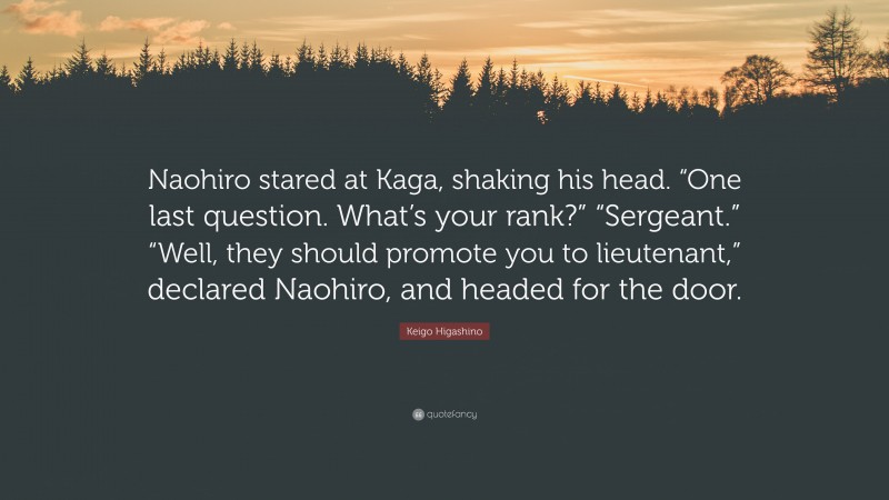 Keigo Higashino Quote: “Naohiro stared at Kaga, shaking his head. “One last question. What’s your rank?” “Sergeant.” “Well, they should promote you to lieutenant,” declared Naohiro, and headed for the door.”